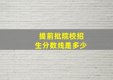 提前批院校招生分数线是多少