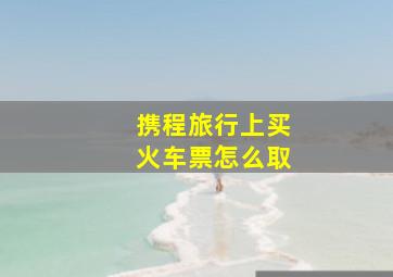 携程旅行上买火车票怎么取