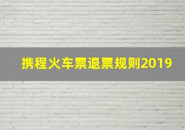 携程火车票退票规则2019