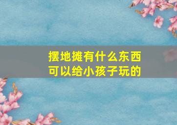 摆地摊有什么东西可以给小孩子玩的