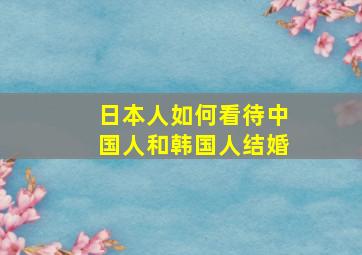 日本人如何看待中国人和韩国人结婚