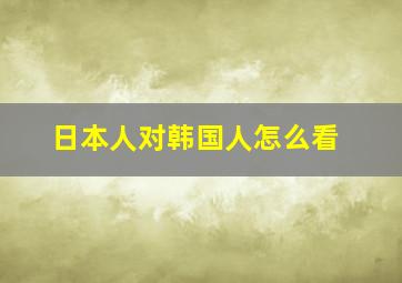 日本人对韩国人怎么看