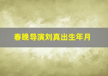 春晚导演刘真出生年月