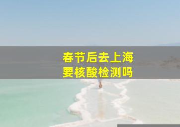 春节后去上海要核酸检测吗