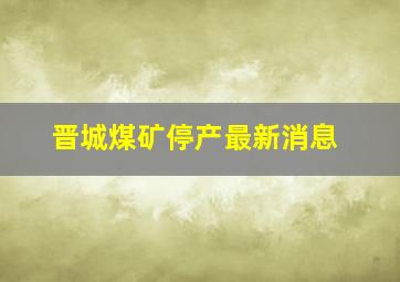 晋城煤矿停产最新消息