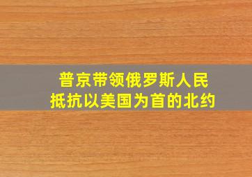 普京带领俄罗斯人民抵抗以美国为首的北约