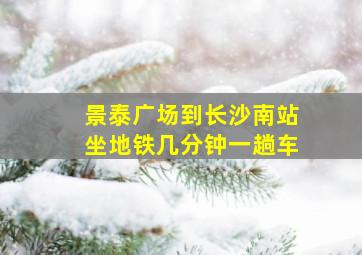 景泰广场到长沙南站坐地铁几分钟一趟车