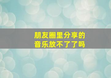 朋友圈里分享的音乐放不了了吗