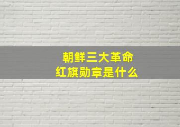 朝鲜三大革命红旗勋章是什么