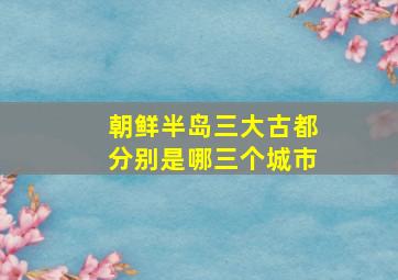 朝鲜半岛三大古都分别是哪三个城市