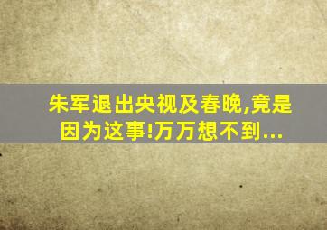 朱军退出央视及春晚,竟是因为这事!万万想不到...