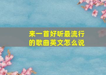 来一首好听最流行的歌曲英文怎么说