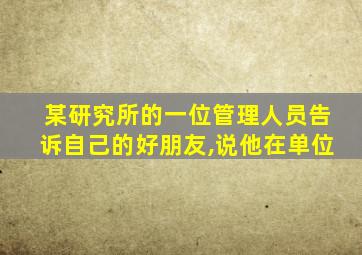 某研究所的一位管理人员告诉自己的好朋友,说他在单位