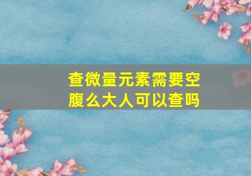 查微量元素需要空腹么大人可以查吗