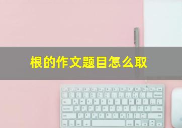 根的作文题目怎么取