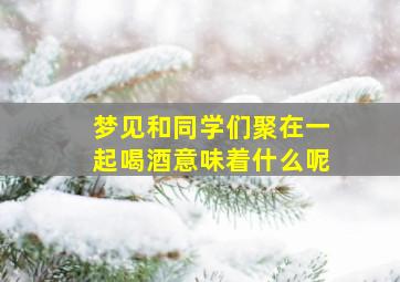 梦见和同学们聚在一起喝酒意味着什么呢