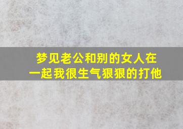 梦见老公和别的女人在一起我很生气狠狠的打他