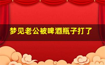 梦见老公被啤酒瓶子打了