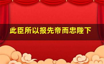 此臣所以报先帝而忠陛下