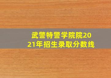 武警特警学院院2021年招生录取分数线