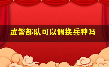 武警部队可以调换兵种吗