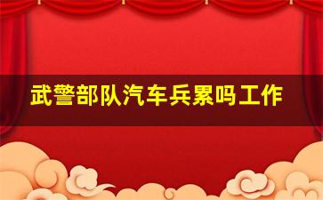 武警部队汽车兵累吗工作