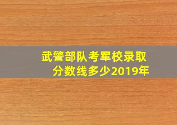 武警部队考军校录取分数线多少2019年