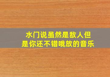 水门说虽然是敌人但是你还不错哦放的音乐