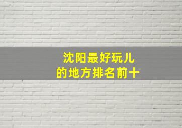 沈阳最好玩儿的地方排名前十