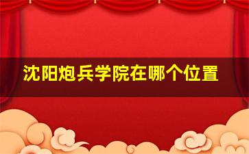 沈阳炮兵学院在哪个位置