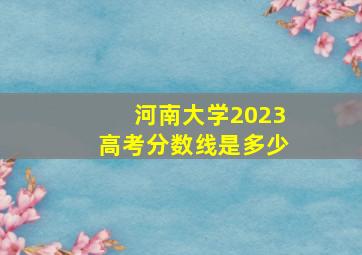 河南大学2023高考分数线是多少