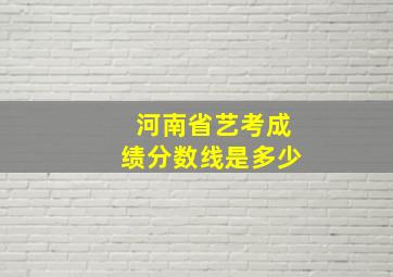 河南省艺考成绩分数线是多少