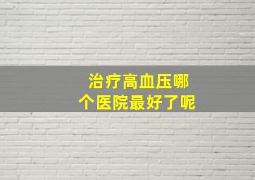 治疗高血压哪个医院最好了呢