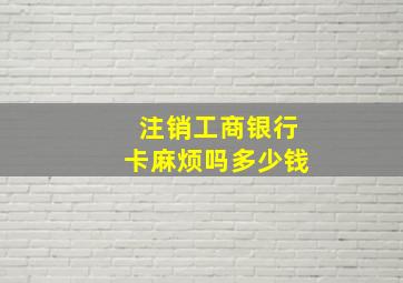 注销工商银行卡麻烦吗多少钱