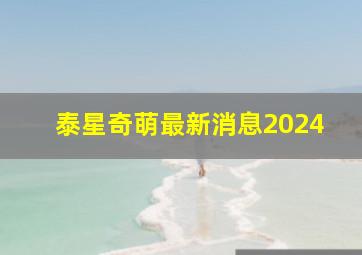 泰星奇萌最新消息2024