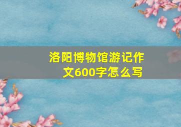 洛阳博物馆游记作文600字怎么写