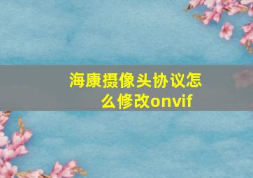 海康摄像头协议怎么修改onvif