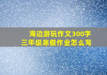 海边游玩作文300字三年级寒假作业怎么写