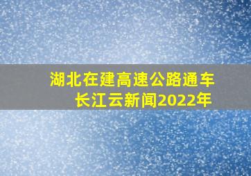 湖北在建高速公路通车长江云新闻2022年