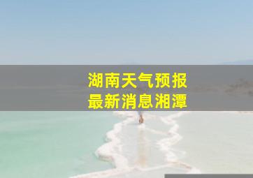 湖南天气预报最新消息湘潭