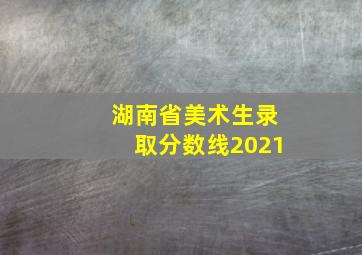 湖南省美术生录取分数线2021