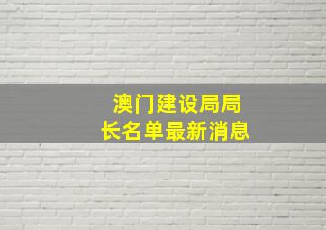 澳门建设局局长名单最新消息