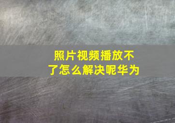 照片视频播放不了怎么解决呢华为