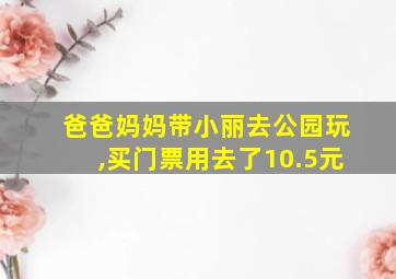 爸爸妈妈带小丽去公园玩,买门票用去了10.5元