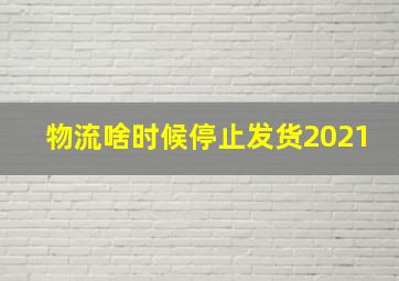 物流啥时候停止发货2021