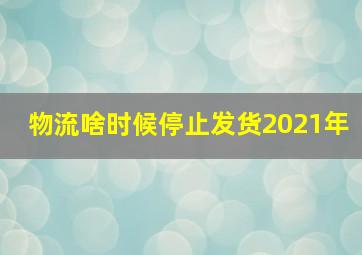 物流啥时候停止发货2021年