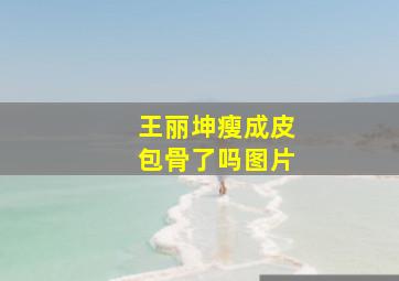 王丽坤瘦成皮包骨了吗图片