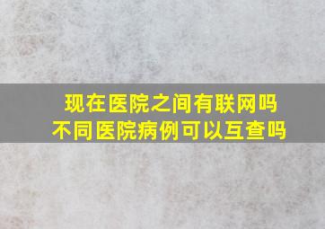 现在医院之间有联网吗不同医院病例可以互查吗