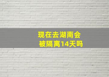 现在去湖南会被隔离14天吗