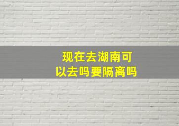 现在去湖南可以去吗要隔离吗